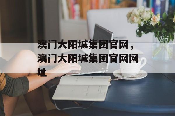 澳门大阳城集团官网，澳门大阳城集团官网网址