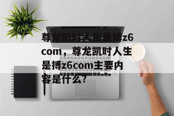 尊龙凯时人生是搏z6com，尊龙凯时人生是搏z6com主要内容是什么?