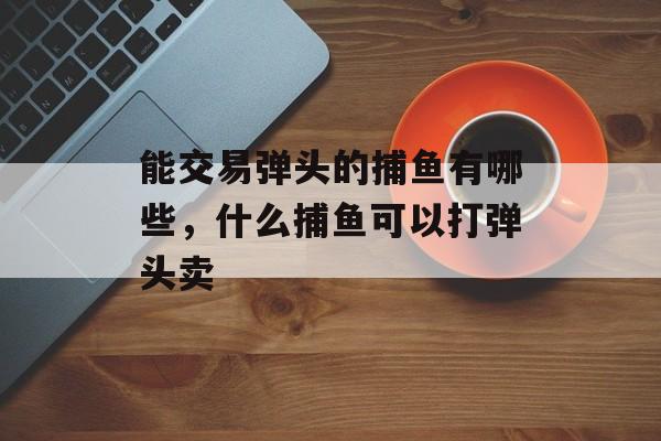 能交易弹头的捕鱼有哪些，什么捕鱼可以打弹头卖